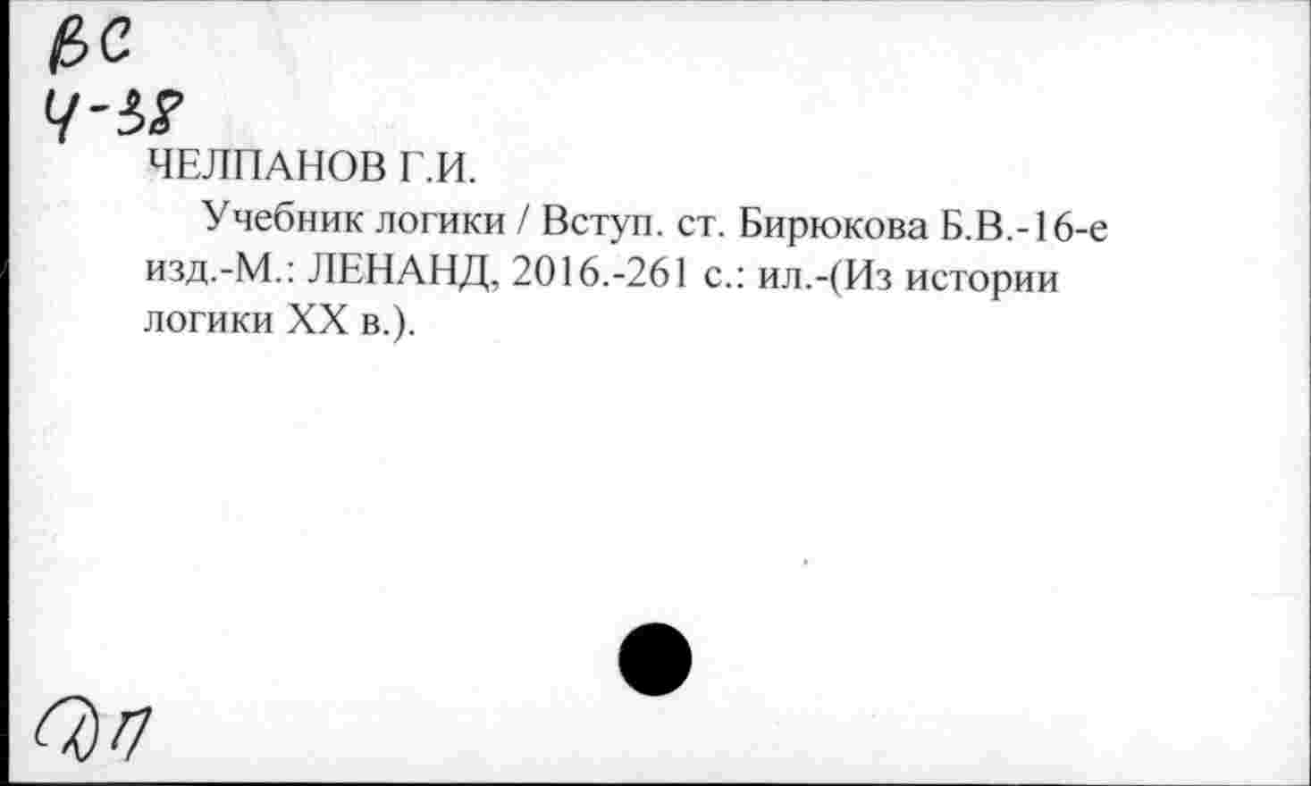 ﻿ЧЕЛПАНОВ Г.И.
Учебник логики / Вступ. ст. Бирюкова Б.В.-16-е изд.-М.: ЛЕНАНД, 2016.-261 с.: ил.-(Из истории логики XX в.).